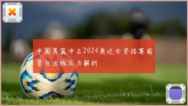 中国男篮冲击2024奥运会资格赛前景与出线压力解析