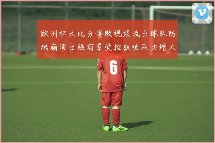 欧洲杯大比分惨败视频流出球队防线崩溃出线前景受挫教练压力增大
