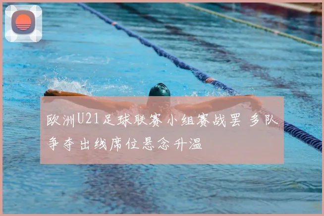 欧洲U21足球联赛小组赛战罢 多队争夺出线席位悬念升温