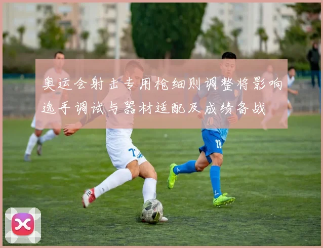 奥运会射击专用枪细则调整将影响选手调试与器材适配及成绩备战