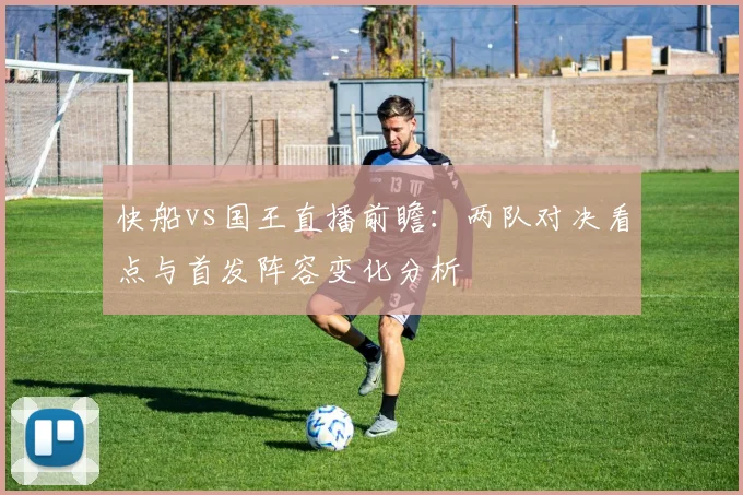 快船vs国王直播前瞻：两队对决看点与首发阵容变化分析