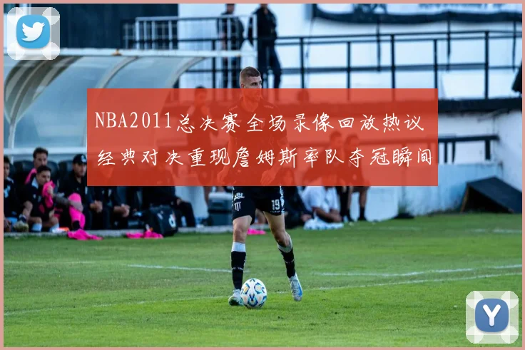 NBA2011总决赛全场录像回放热议 经典对决重现詹姆斯率队夺冠瞬间