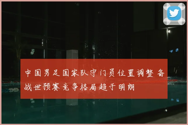 中国男足国家队守门员位置调整 备战世预赛竞争格局趋于明朗