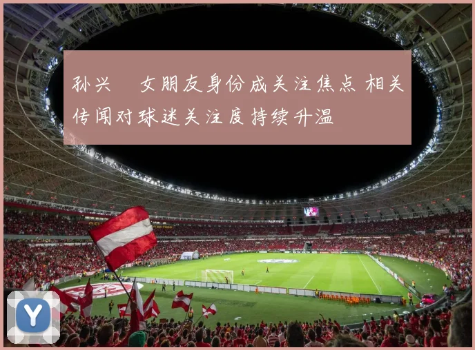 孙兴慜女朋友身份成关注焦点 相关传闻对球迷关注度持续升温