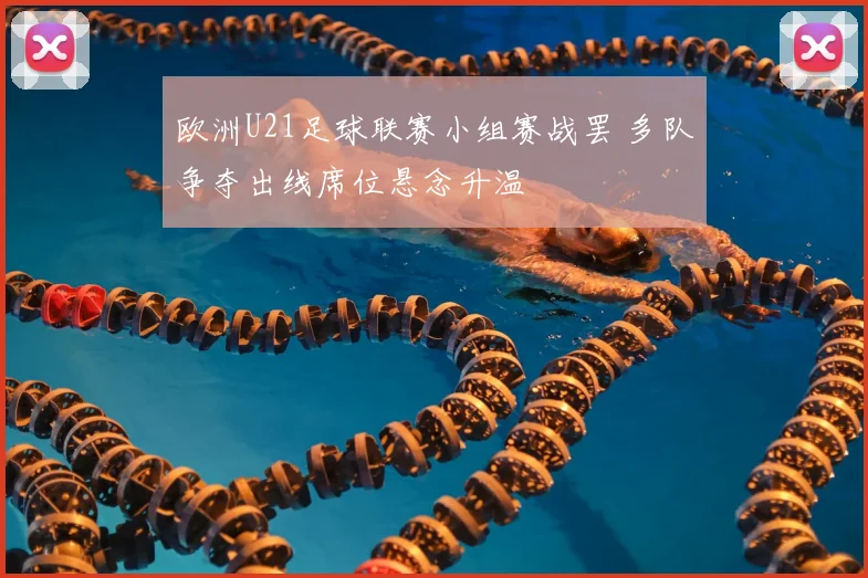 欧洲U21足球联赛小组赛战罢 多队争夺出线席位悬念升温