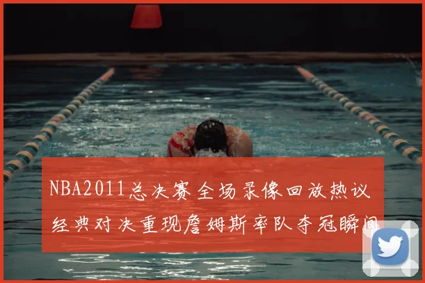 NBA2011总决赛全场录像回放热议 经典对决重现詹姆斯率队夺冠瞬间