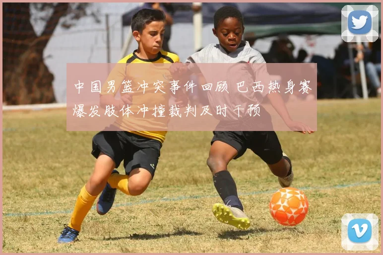 中国男篮冲突事件回顾 巴西热身赛爆发肢体冲撞裁判及时干预
