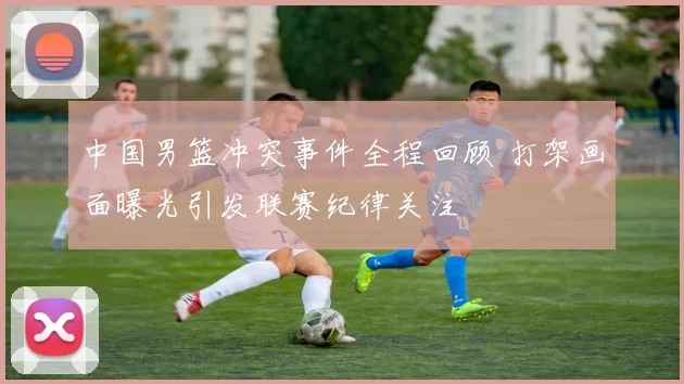 中国男篮冲突事件全程回顾 打架画面曝光引发联赛纪律关注