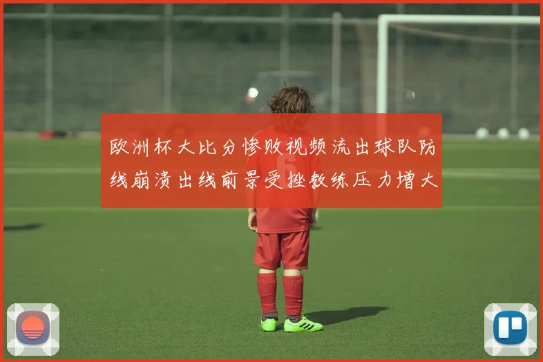 欧洲杯大比分惨败视频流出球队防线崩溃出线前景受挫教练压力增大