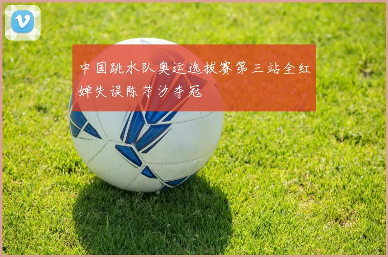 中国跳水队奥运选拔赛第三站全红婵失误陈芋汐夺冠