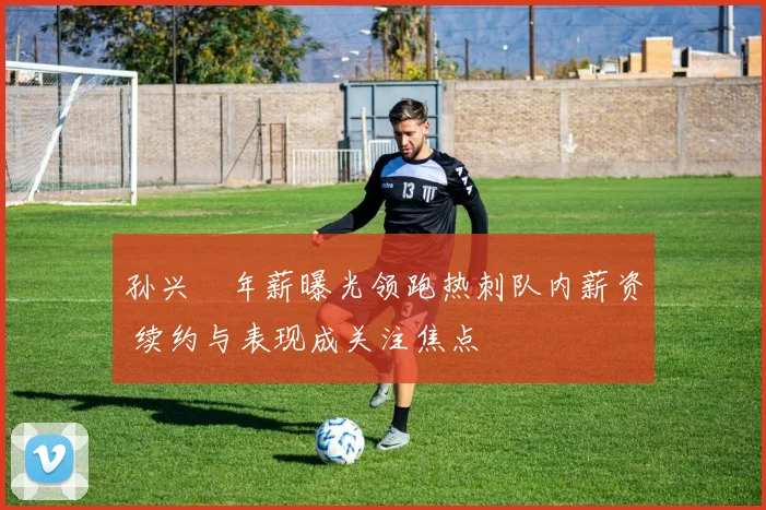 孙兴慜年薪曝光领跑热刺队内薪资 续约与表现成关注焦点