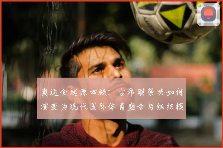 奥运会起源回顾：古希腊祭典如何演变为现代国际体育盛会与组织模式