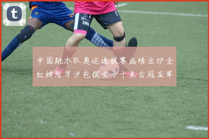 中国跳水队奥运选拔赛成绩出炉全红婵陈芋汐包揽女子十米台冠亚军