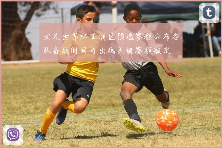 女足世界杯亚洲区预选赛程公布各队备战时间与出线关键赛程敲定
