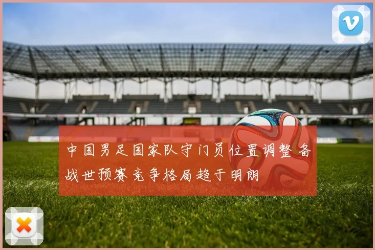 中国男足国家队守门员位置调整 备战世预赛竞争格局趋于明朗