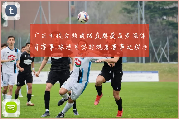 广东电视台频道线直播覆盖多场体育赛事 球迷可实时观看赛事进程与精彩回放