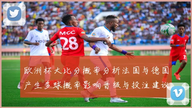 欧洲杯大比分概率分析法国与德国产生多球概率影响晋级与投注建议
