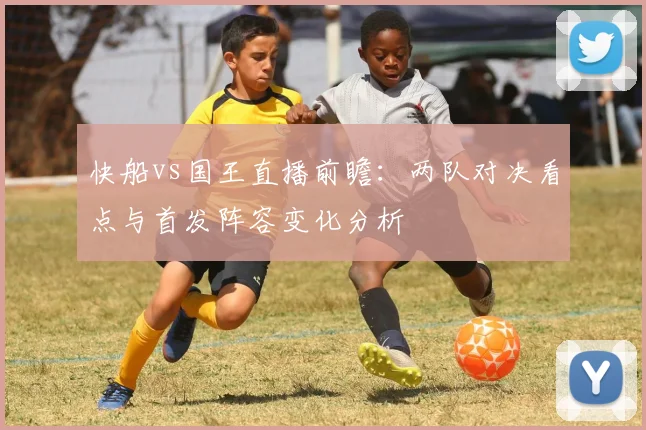 快船vs国王直播前瞻：两队对决看点与首发阵容变化分析