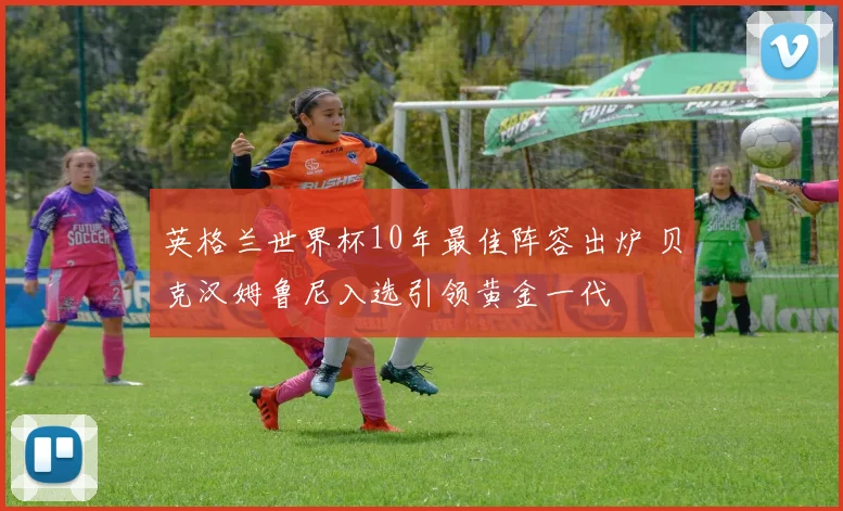 英格兰世界杯10年最佳阵容出炉 贝克汉姆鲁尼入选引领黄金一代