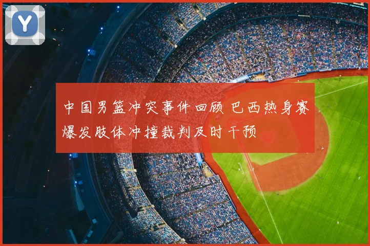 中国男篮冲突事件回顾 巴西热身赛爆发肢体冲撞裁判及时干预