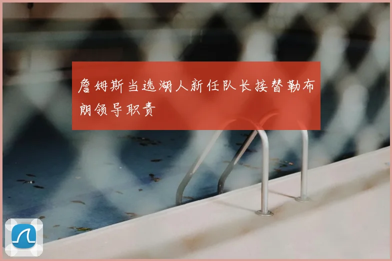 詹姆斯当选湖人新任队长接替勒布朗领导职责