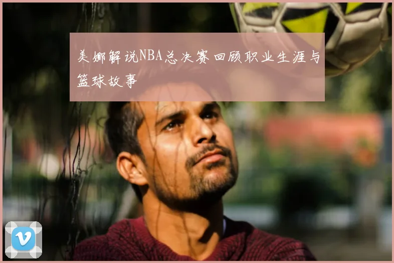 美娜解说NBA总决赛回顾职业生涯与篮球故事