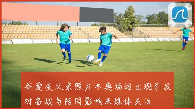 谷爱凌父亲照片冬奥场边出现引发对备战与陪同影响及媒体关注