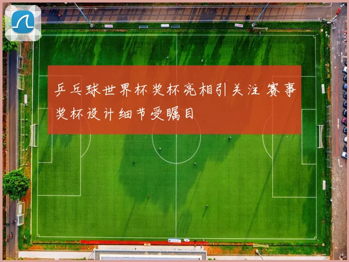 乒乓球世界杯奖杯亮相引关注 赛事奖杯设计细节受瞩目