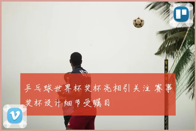 乒乓球世界杯奖杯亮相引关注 赛事奖杯设计细节受瞩目
