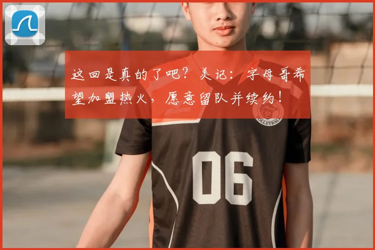 这回是真的了吧?美记:字母哥希望加盟热火,愿意留队并续约!